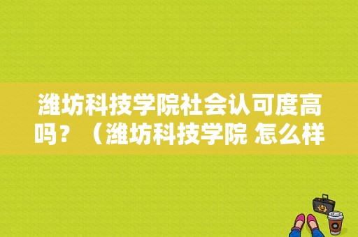 潍坊科技学院社会认可度高吗？（潍坊科技学院 怎么样）