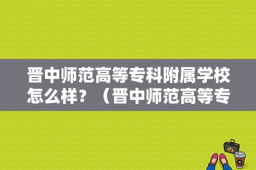 晋中师范高等专科附属学校怎么样？（晋中师范高等专科附属学校怎么样）