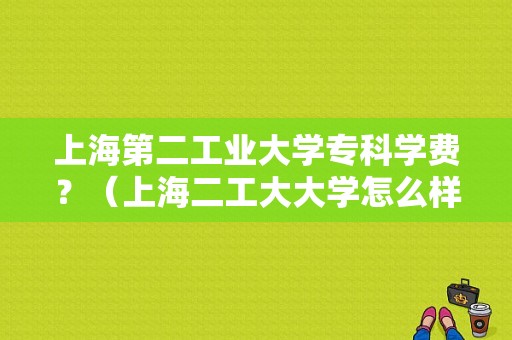 上海第二工业大学专科学费？（上海二工大大学怎么样）
