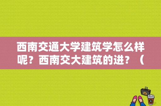 西南交通大学建筑学怎么样呢？西南交大建筑的进？（西南交大建筑类怎么样）