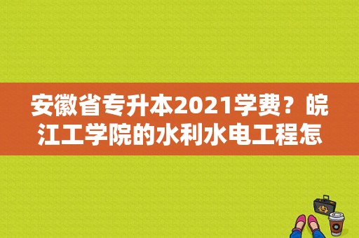安徽省专升本2021学费？皖江工学院的水利水电工程怎么样
