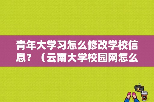 青年大学习怎么修改学校信息？（云南大学校园网怎么样缴费）