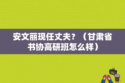 安文丽现任丈夫？（甘肃省书协高研班怎么样）
