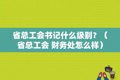 省总工会书记什么级别？（省总工会 财务处怎么样）