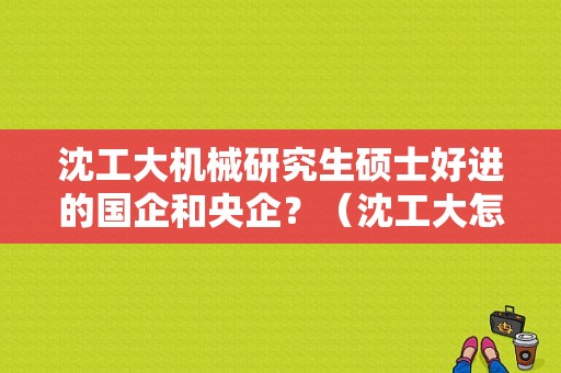 沈工大机械研究生硕士好进的国企和央企？（沈工大怎么样 待遇如何）