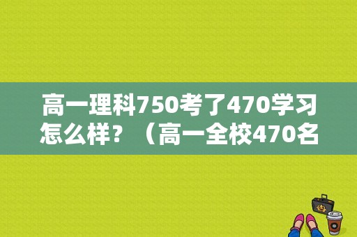 高一理科750考了470学习怎么样？（高一全校470名怎么样）