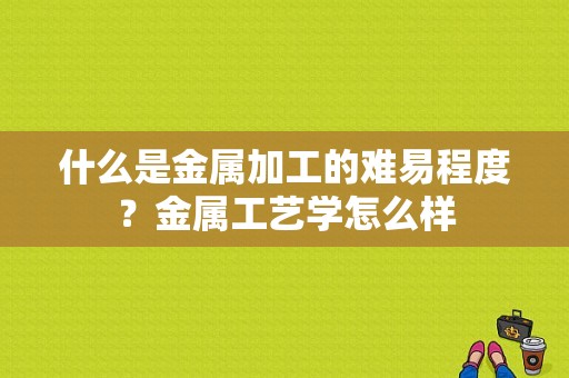 什么是金属加工的难易程度？金属工艺学怎么样