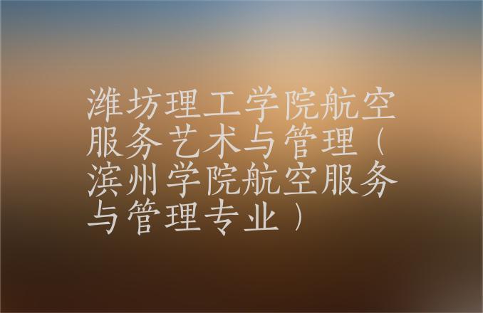 滨州学院空中乘务怎么样？滨州学院怎么样啊