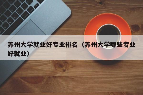 苏州大学就业前景最好的专业?(苏州大学的就业怎么样)
